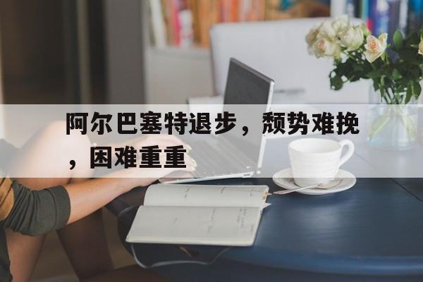 爱游戏官方入口-阿尔巴塞特退步，颓势难挽，困难重重的简单介绍