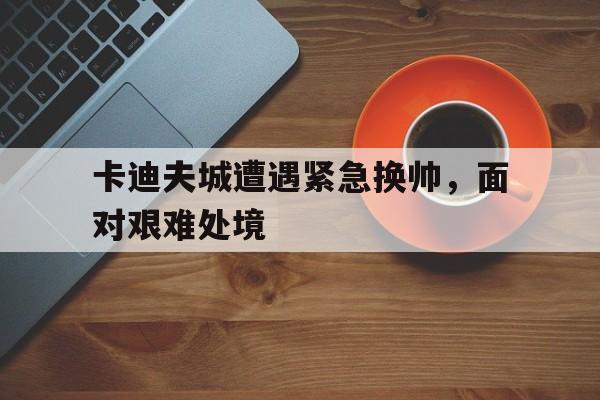 包含卡迪夫城遭遇紧急换帅，面对艰难处境的词条